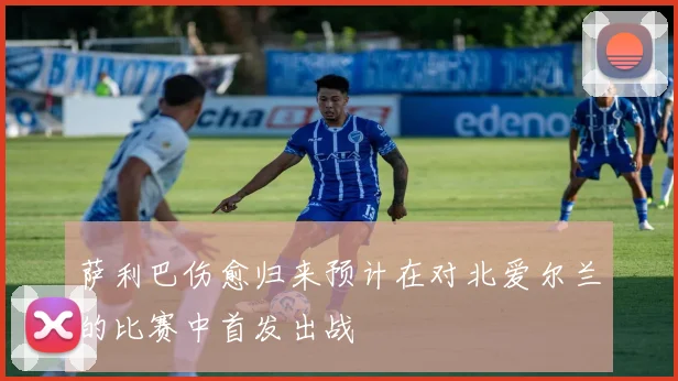 萨利巴伤愈归来预计在对北爱尔兰的比赛中首发出战