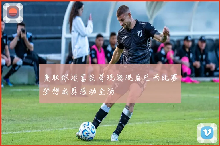 曼联球迷蓄发哥现场观看巴西比赛梦想成真感动全场