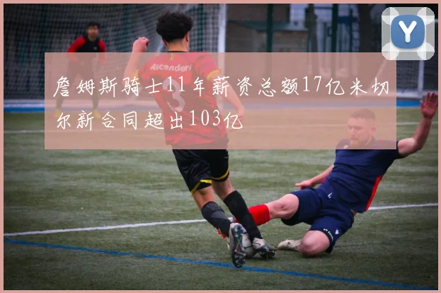 詹姆斯骑士11年薪资总额17亿米切尔新合同超出103亿