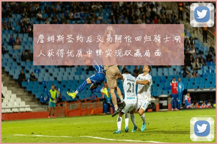 詹姆斯签约后交易阿伦回归骑士湖人获得优质中锋实现双赢局面