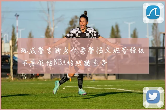 路威警告新秀们要警惕文班等强敌不要低估NBA的残酷竞争