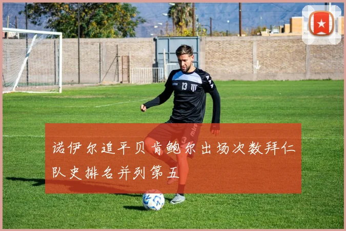 诺伊尔追平贝肯鲍尔出场次数拜仁队史排名并列第五
