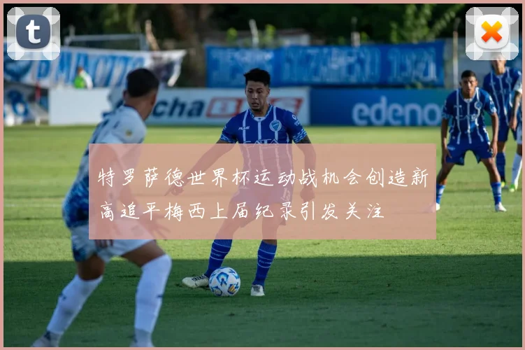 特罗萨德世界杯运动战机会创造新高追平梅西上届纪录引发关注