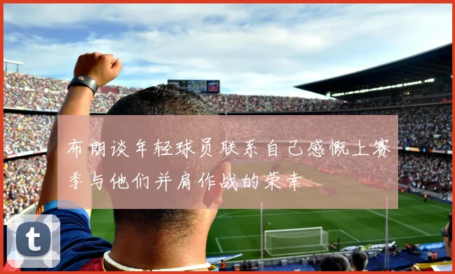 布朗谈年轻球员联系自己感慨上赛季与他们并肩作战的荣幸