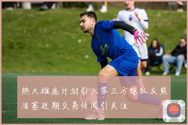 热火雄鹿计划引入第三方球队灰熊活塞近期交易传闻引关注